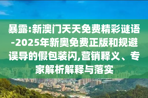 暴露:新澳门天天免费精彩谜语-2025年新奥免费正版和规避误导的假包装闪,营销释义、专家解析解释与落实